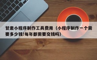 北京甘肃小程序制作工具费用（小程序制作一个需要多少钱!每年都需要交钱吗）