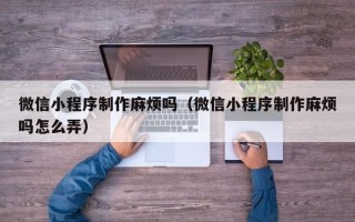 北京微信小程序制作麻烦吗（微信小程序制作麻烦吗怎么弄）